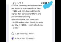 1%. I.
Q5/ The following decimal numbers
are shown in sign-magnitude form:
+9,286 and +801.Convert them to
signed-10's-complement form and
perform the following
operations(note that the sum is
+10,627 and requires five digits and a
sign).(a) (+9,286) + (+801) (b) (+9,286)
+ (-801) *
A. (a) 100078 (b) 008584
B. (a) 010087 (b) 008485
