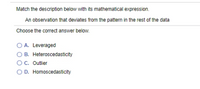 Match the description below with its mathematical expression.
An observation that deviates from the pattern in the rest of the data
Choose the correct answer below.
A. Leveraged
O B. Heteroscedasticity
C. Outlier
O D. Homoscedasticity
