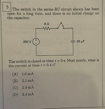 5
The switch in the series-RC circuit shown has been
open for a long time, and there is no initial charge on
the capacitor.
200 V
8 Ω
ww
(A) 1.0 mA
(B) 2.1 mA
(C) 2.4 mA
(D) 3.4 mA
25 μF
The switch is closed at time t=0 s. Most nearly, what is
the current at time t = 0.4 s?