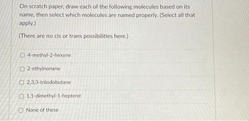 On scratch paper, draw each of the following molecules based on its
name, then select which molecules are named properly. (Select all that
apply.)
(There are no cis or trans possibilities here.)
4-methyl-2-hexyne
O2-ethylnonane
2,3,3-triiodobutane
O 1,1-dimethyl-1-heptene
None of these