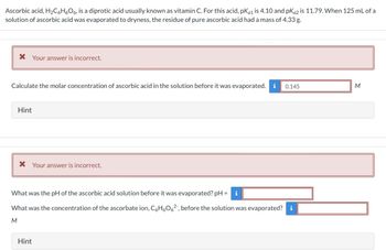 Ascorbic acid, H₂C6H6O6, is a diprotic acid usually known as vitamin C. For this acid, pka1 is 4.10 and pKa2 is 11.79. When 125 mL of a
solution of ascorbic acid was evaporated to dryness, the residue of pure ascorbic acid had a mass of 4.33 g.
* Your answer is incorrect.
Calculate the molar concentration of ascorbic acid in the solution before it was evaporated. i 0.145
Hint
* Your answer is incorrect.
What was the pH of the ascorbic acid solution before it was evaporated? pH =
What was the concentration of the ascorbate ion, C6H6O6², before the solution was evaporated? i
M
Hint
M