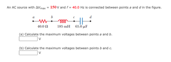 An AC source with AVmax = 150 V and f = 40.0 Hz is connected between points a and d in the figure.
b
d
www
HH
40.0 Ω
185 mH 65.0μF
(a) Calculate the maximum voltages between points a and b.
(b) Calculate the maximum voltages between points b and c.