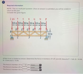 Required information
NOTE: This is a multi-part question. Once an answer is submitted, you will be unable to
return to this part.
Consider the given figure.
2 kN S S R Q Q P
0.8 m 0.8 m 0.8 m 0.8 m 0.8 m 0.8 m
E G H J
Bo
A
D
C
The force in member CF is |
The force in member EF is
The force in member EG is
62
LI
A floor truss is loaded as shown. Determine the force in members CF, EF, and EG. Assume P = 1 kN, Q = 14 kN,
R = 9 kN and S = 4 kN.
KN Tension
KN Tension
KN Compression
0.4 m
KT