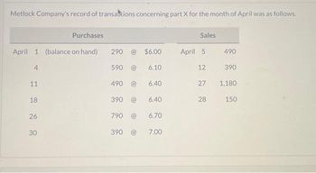 Metlock Company's record of transactions concerning part X for the month of April was as follows.
April 1 (balance on hand)
4
11
18
26
Purchases
30
290 (@
590 @
490 @
790 @
$6.00
6.40
390 @ 6.40
6.70
390
6.10
7.00
Sales
April 5
490
12 390
27
28
1,180
150