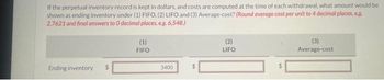 If the perpetual inventory record is kept in dollars, and costs are computed at the time of each withdrawal, what amount would be
shown as ending inventory under (1) FIFO, (2) LIFO and (3) Average-cost? (Round average cost per unit to 4 decimal places, eg
2.7621 and final answers to 0 decimal places. e.g. 6,548.)
Ending inventory
(1)
FIFO
3400
(2)
LIFO
(3)
Average-cost