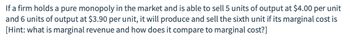 If a firm holds a pure monopoly in the market and is able to sell 5 units of output at $4.00 per unit
and 6 units of output at $3.90 per unit, it will produce and sell the sixth unit if its marginal cost is
[Hint: what is marginal revenue and how does it compare to marginal cost?]