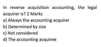 In reverse acquisition accounting, the legal
acquirer is? 2 Marks
a) Always the accounting acquirer
b) Determined by size
c) Not considered
d) The accounting acquiree