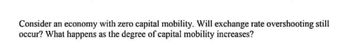 Consider an economy with zero capital mobility. Will exchange rate overshooting still
occur? What happens as the degree of capital mobility increases?