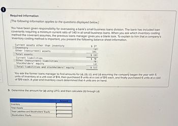 Required information
[The following information applies to the questions displayed below.]
You have been given responsibility for overseeing a bank's small business loans division. The bank has included loan
covenants requiring a minimum current ratio of 1.40 in all small business loans. When you ask which inventory costing
method the covenant assumes, the previous loans manager gives you a blank look. To explain to him that a company's
inventory costing method is important, you present the following balance sheet information.
Current assets other than inventory
Inventory
Other (noncurrent) assets
Total assets
Current liabilities
Other (noncurrent) liabilities
Stockholders' equity
Total liabilities and stockholders' equity
$ 27
(a)
141
$ (b)
$ 70
78
(d)
$ (c)
You ask the former loans manager to find amounts for (a), (b), (c), and (d) assuming the company began the year with 5
units of inventory at a unit cost of $14, then purchased 8 units at a cost of $15 each, and finally purchased 6 units at a cost
of $19 each. A year-end inventory count determined that 4 units are on hand.
3. Determine the amount for (a) using LIFO, and then calculate (b) through (d).
Inventory
Total Assets
Total Liabilities and Stockholders' Equity
Stockholders' Equity
Amount