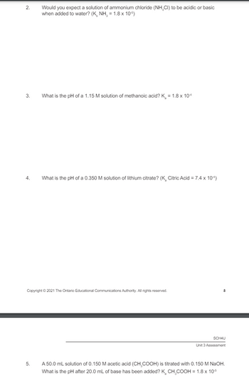 2.
Would you expect a solution of ammonium chloride (NHCI) to be acidic or basic
when added to water? (K NH = 1.8 x 10-5)
3.
4.
What is the pH of a 1.15 M solution of methanoic acid? K = 1.8 × 10-4
What is the pH of a 0.350 M solution of lithium citrate? (K. Citric Acid = 7.4 x 10-)
Copyright © 2021 The Ontario Educational Communications Authority. All rights reserved.
5.
SCH4U
Unit 3 Assessment
A 50.0 mL solution of 0.150 M acetic acid (CH COOH) is titrated with 0.150 M NaOH.
What is the pH after 20.0 mL of base has been added? K. CH COOH = 1.8 x 10-5