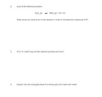 2.
Look at the following reaction:
N₂O (g)
2NO2 (g) + 32.1 kJ
3.
4.
What would you have to do to the reaction in order to increase the magnitude of K?
If Q <K, which way will the reaction proceed and why?
Explain why the conjugate base of a strong acid can't react with water.