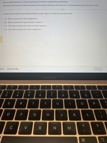 Assume a significance level of α = 0.05 and use the given information to complete parts (a) and (b) below.
Original claim: More than 54% of adults would erase all of their personal information online if they could. The hypothesis test results in a P-value of 0.2709.
a. State a conclusion about the null hypothesis. (Reject Ho or fail to reject Ho.) Choose the correct answer below.
O A. Reject Ho because the P-value is greater than a.
OB.
OC. Fail to reject Ho because the P-value is less than or equal to a.
OD. Fail to reject Ho because the P-value is greater than a.
Reject Ho because the P-value is less than or equal to a.
book
Get more help.
#3
E
D
8.0
C
$
4
Q
F4
R
F
V
07 dº
%
5
&
F5
T
G
6
B
MacBook Air
F6
Y
H
&
7
F7
U
N
* 00
8
J
DII
F8
I
M
(
9
K
DD
F9
O
V
H
O
L
J
Clear all
P
F11
{
?
P
C
