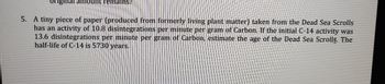 original amount remains?
5. A tiny piece of paper (produced from formerly living plant matter) taken from the Dead Sea Scrolls
has an activity of 10.8 disintegrations per minute per gram of Carbon. If the initial C-14 activity was
13.6 disintegrations per minute per gram of Carbon, estimate the age of the Dead Sea Scrolls. The
half-life of C-14 is 5730 years.
