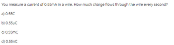 You measure a current of 0.55mA in a wire. How much charge flows through the wire every second?
a) 0.55C
b) 0.55µC
c) 0.55mC
d) 0.55nC