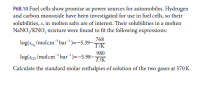 P6B.10 Fuel cells show promise as power sources for automobiles. Hydrogen
and carbon monoxide have been investigated for use in fuel cells, so their
solubilities, s, in molten salts are of interest. Their solubilities in a molten
NaNO,/KNO, mixture were found to fit the following expressions:
768
log(s,/molcm³bar")=-5.39-K
980
log(sco/molcm³bar)=-5.98-K
Calculate the standard molar enthalpies of solution of the two gases at 570 K.
