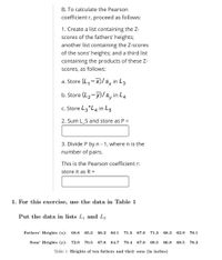 B. To calculate the Pearson
coefficient r, proceed as follows:
1. Create a list containing the Z-
scores of the fathers' heights;
another list containing the Z-scores
of the sons' heights; and a third list
containing the products of these Z-
Scores, as follows:
a. Store (L, -X)/ s, in L3
b. Store (L2-y)/s, in L4
c. Store L3 *L4 in L5
2. Sum L_5 and store as P =
3. Divide P byn - 1, where n is the
number of pairs.
This is the Pearson coefficient r:
store it as R =
1. For this exercise, use the data in Table 1
Put the data in lists L and L2
Fathers' Heights (x): 68.8
65.3
66.2
66.1
71.5
67.0
71.3
68.3
62.9
70.1
Sons' Heights (y): 72.9
70.5
67.8
64.7
70.4
67.0
69.5
66.8
68.5
78.2
Table 1: Heights of ten fathers and their sons (in inches)
