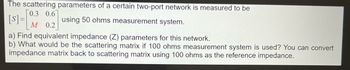 The scattering parameters of a certain two-port network is measured to be
0.3 0.6
[s] = [01/² using 50 ohms measurement system.
M 0.2
a) Find equivalent impedance (Z) parameters for this network.
b) What would be the scattering matrix if 100 ohms measurement system is used? You can convert
impedance matrix back to scattering matrix using 100 ohms as the reference impedance.