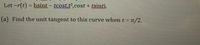 Let ~r(t) = hsint - tcost,t',cost + tsinti.
(a) Find the unit tangent to this curve when t = n/2.
