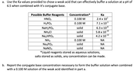 a. Use the Ka values provided to chose a weak acid that can effectively buffer a solution at a pH of
6.5 when combined with it's conjugate base.
Possible Buffer Reagents
Ка
2.4 x 10'
Concentration*
HNO3
0.100 M
7.1 x 103
6.3 x 108
5.8 x 10
H3PO4
0.100 M
solid
NaH2PO4
NHẠCI
-10
solid
N22HPO4
solid
4.2 х 1013
NH3
Na3PO4
NaNO3
*Liquid reagents stored as aqueous solutions,
salts stored as solids, any concentration can be made.
0.100 M
NA
solid
NA
solid
NA
b. Report the conjugate base concentration necessary to form the buffer solution when combined
with a 0.100 M solution of the weak acid identified in part a.
