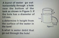 A burst of water go out
horizontally through a hole
near the bottom of the
tank as shown in Figure 3. If
the hole has a diameter of
3.5 mm.
1 m
a.determineh height from
the surface of the water in
the tank!
0,6 m
Figure 3
b.what is water debit that
go out through the hole!
