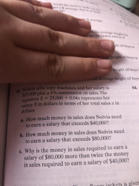 93.6
t
would she need to make s ih
get a B average, that is, as tewe
907
A avefaWA
4S the averags heigh tee
sage in years) and fet A
ht of boys i
height of boys is
height of boys
-** ne average height of boys
54.
53. Nolvia sells copy machines, and her salary is
$25,000 plus a 4% commission on sales. The
equation S 25,000 + 0.04x represents her
salary S in dollars in terms of her total salesx in
dollars.
a. How much money in sales does Nolvia need
to earn a salary that exceeds $40,000?
b. How much money in sales does Nolvia need
to earn a salary that exceeds $80,000?
c.Why is the money in sales required to earn a
salary of $80,000 more than twice the money
in sales required to earn a salary of $40,000?
8
eod le di
flnceiackets is giver
