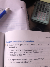 Section 5
Concept 2: Applications of Inequalities
47. Nadia received quiz grades of 80, 86, 73, and 91.
48.
(See Example 5.)
a. What grade would she need to make on the
fifth quiz to get aB average, that is, at least
80 but less than 90?
. Is it possible for Nadia to get an A average
for her quizzes (at least 90)?
erage he
003380
