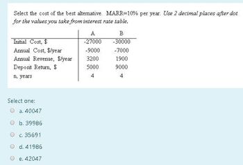 Select the cost of the best alternative. MARR-10% per year. Use 2 decimal places after dot
for the values you take from interest rate table.
Initial Cost, $
Annual Cost, $/year
Annual Revenue, $/year.
Deposit Return, $
n, years.
Select one:
a. 40047
b. 39986
c. 35691
d. 41986
e. 42047
-27000
-9000
3200
5000
4
B
-30000
-7000
1900
9000
4