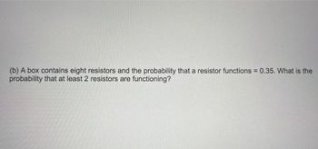 (b) A box contains eight resistors and the probability that a resistor functions = 0.35. What is the
probability that at least 2 resistors are functioning?