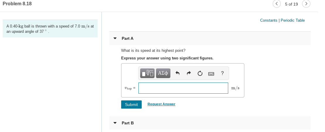 Problem 8.18
5 of 19
Constants | Periodic Table
A 0.40-kg ball is thrown with a speed of 7.0 m/s at
an upward angle of 37°.
Part A
What is its speed at its highest point?
Express your answer using two significant figures.
Vtop =
m/s
Submit
Request Answer
• Part B

