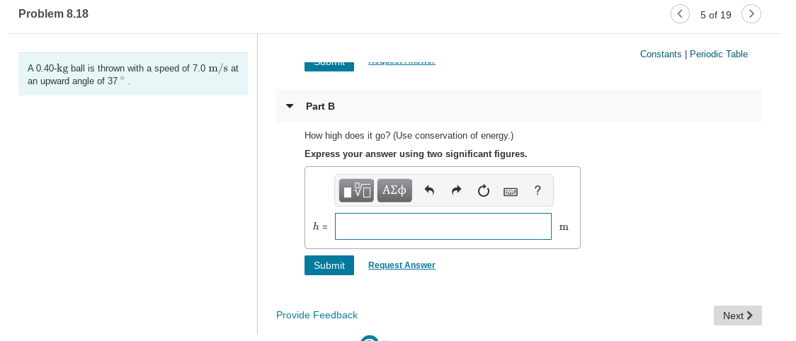 Problem 8.18
5 of 19
Constants | Periodic Table
A 0.40-kg ball is thrown with a speed of 7.0 m/s at
an upward angle of 37
Part B
How high does it go? (Use conservation of energy.)
Express your answer using two significant figures.
Hνα ΑΣφ
Submit
Request Answer
Provide Feedback
Next >
