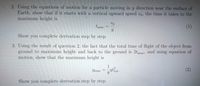 2. Using the equations of motion for a particle moving in y direction near the surface of
Earth, show that if it starts with a vertical upward speed vo, the time it takes to the
maximum height is
tmax
(1)
Show you complete derivation step by step.
3. Using the result of question 2, the fact that the total time of flight of the object from
ground to maximum height and back to the ground is 2tmax, and using equation of
motion, show that the maximum height is
1
Ymax
(2)
Show you complete derivation step by step.
