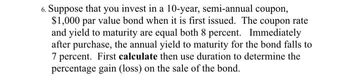 6. Suppose that you invest in a 10-year, semi-annual coupon,
$1,000 par value bond when it is first issued. The coupon rate
and yield to maturity are equal both 8 percent. Immediately
after purchase, the annual yield to maturity for the bond falls to
7 percent. First calculate then use duration to determine the
percentage gain (loss) on the sale of the bond.