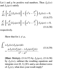 Let A and u be positive real numbers. Then Jp(Ax)
and Jp(ux) satisfy
d
d
+
dx
dx
(11.6.37)
d ( d
p²
dx
dx
(11.6.38)
respectively.
Show that for 2 # µ,
| xJp(ax)Jp(ux)dx
(11.6.39)
12 - µ2
[Hint: Multiply (11.6.37) by Jp(ux), (11.6.38)
by Jp(Ax), subtract the resulting equations and
integrate over (0, 1).] If A and u are distinct zeros
of Jp(x), what does your result imply?
