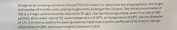 Design an air stripping column to remove TCE from water (i.e. determine the stripping factor, the height
and number of transfer units, and the height of the packing in the column). The initial concentration of
TCE is 1.3 mg/L and this must be reduced to 75 µg/L. Use the following criteria: water flow rate of 350
gal/min; air to water ratio of 70; water temperature of 16°C; air temperature of 23°C; column diameter
of 2 ft; 2-in Intalox saddles for packing material; liquid mass transfer coefficient of 20.4 cm/hr; design
safety factor of 20% ; and tower height(s) between 1-15 m.