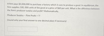 A firm pays $5,000,000 to purchase a factory which it uses to produce a good. In equilibrium, the
firm supplies 100, 000 units of the good at a price of $60 per unit. What is the difference between
the firm's producer surplus and profit? Mathematically,
Producer Surplus - Firm Profit = ??
(round only your final answer to one decimal place if necessary)