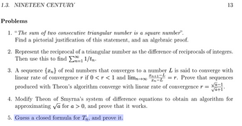 1.3. NINETEEN CENTURY
Problems
1. "The sum of two consecutive triangular number is a square number".
Find a pictorial justification of this statement, and an algebraic proof.
13
2. Represent the reciprocal of a triangular number as the difference of reciprocals of integers.
Then use this to find
11/tn.
3. A sequence {n} of real numbers that converges to a number L is said to converge with
linear rate of convergence r if 0 < r < 1 and limn→∞
= r. Prove that sequences
√a-1
produced with Theon's algorithm converge with linear rate of convergence r =
√a+1
Xn+1-L
xn-L
4. Modify Theon of Smyrna's system of difference equations to obtain an algorithm for
approximating √a for a > 0, and prove that it works.
5. Guess a closed formula for Tn, and prove it.