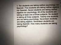 1. Ten students are taking neither psychology nor
Spanish. Five students are taking neither algebra
nor Spanish. Seven students are taking neither
algebra nor psychology. All of the students are
taking at least one of three subjects. No student
is taking all three subjects. Twenty-one students
are not taking psychology. Seventeen students
are taking algebra. Seventeen students are
taking Spanish. How many students are taking
psychology?
