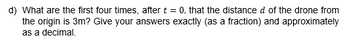 d) What are the first four times, after t = 0, that the distance d of the drone from
the origin is 3m? Give your answers exactly (as a fraction) and approximately
as a decimal.