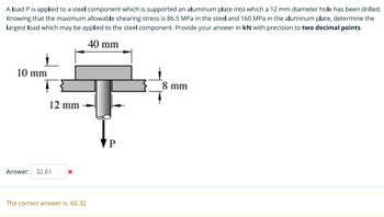 A load P is applied to a steel component which is supported an aluminum plate into which a 12 mm diameter hole has been drilled.
Knowing that the maximum allowable shearing stress is 86.5 MPa in the steel and 160 MPa in the aluminum plate, determine the
largest load which may be applied to the steel component. Provide your answer in kN with precision to two decimal points.
40 mm
10 mm
12 mm
Answer: 32.61
x
The correct answer is: 60.32
P
8 mm