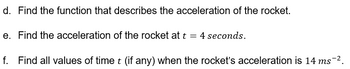 d. Find the function that describes the acceleration of the rocket.
e. Find the acceleration of the rocket at t = 4 seconds.
f. Find all values of time t (if any) when the rocket's acceleration is 14 ms¯².