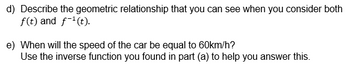 d) Describe the geometric relationship that you can see when you consider both
f(t) and f-¹(t).
e) When will the speed of the car be equal to 60km/h?
Use the inverse function you found in part (a) to help you answer this.