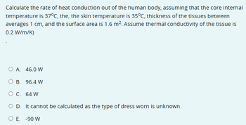 Calculate the rate of heat conduction out of the human body, assuming that the core internal
temperature is 37°C, the, the skin temperature is 35°C, thickness of the tissues between
averages 1 cm, and the surface area is 1.6 m². Assume thermal conductivity of the tissue is
0.2 W/m/K)
○ A. 46.0 W
O B. 96.4 W
○ C. 64 W
○ D. It cannot be calculated as the type of dress worn is unknown.
○ E. -90 W