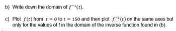 b) Write down the domain of f¨¹(t).
c) Plot f(t) from t = 0 to t = 150 and then plot f-1(t) on the same axes but
only for the values of t in the domain of the inverse function found in (b).