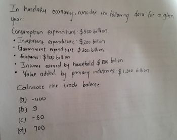 economy,
In hindaky econ
year:
consider the
following
data for a
given
Consumption expenditure: $500 billion
•Investment expenditure $200 billion
Government expenditure $300 billion
.
Experts: $100 billion
• Income earned by household $800 billion
.
Value added by primary industries: $1,200 billion
Calcutate the trade balance
(a)-400
(b) S
(C) -50
(700