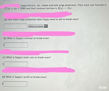 *Zappy Electric, Inc. makes and sells surge protectors. Their total cost function is
C(x) = 4x + 2090 and their revenue function is R(x) = 15x.
(a) How many surge protectors does Zappy need to sell to break even?
Select an answer
(b) What is Zappy's revenue at break-even?
(c) What is Zappy's total cost at break-even?
(d) What is Zappy's' profit at break-even?
0230