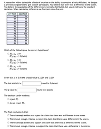 A researcher is investigating the effects of exercise on the ability to complete a basic skills test. To assess this, a pre-test and post-test are administered to participants. The researcher hypothesizes that there is a difference in scores due to exercise. The population differences are assumed to be normally distributed, but the standard deviation is unknown. For calculations, the difference is determined by subtracting the pre-test score from the post-test score.

The table of scores is as follows:

| pre-test | post-test |
|----------|-----------|
| 63       | 71        |
| 97       | 94        |
| 66       | 66        |
| 41       | 32        |
| 96       | 97        |
| 41       | 45        |
| 79       | 81        |
| 98       | 106       |
| 76       | 70        |
| 63       | 70        |
| 42       | 47        |
| 86       | 94        |

### Hypothesis Testing

**Which of the following are the correct hypotheses?**

- \( H_0: \mu_d \geq 0 \)
  
  \( H_a: \mu_d < 0 \) (claim)

- \( H_0: \mu_d \leq 0 \)
  
  \( H_a: \mu_d > 0 \) (claim)

- \( H_0: \mu_d = 0 \)
  
  \( H_a: \mu_d \neq 0 \) (claim)

Given that \( \alpha = 0.05 \), the critical value is 2.201 and -2.201.

The test statistic is: \_\_\_\_\_\_\_\_\_ (round to 3 places)

The p-value is: \_\_\_\_\_\_\_\_\_ (round to 3 places)

The decision can be made to:

- Reject \( H_0 \)
- Do not reject \( H_0 \)

**The final conclusion is that:**

- There is enough evidence to reject the claim that there was a difference in the scores.
- There is not enough evidence to reject the claim that there was a difference in the scores.
- There is enough evidence to support the claim that there was a difference in the scores.
- There is not enough evidence to support the claim that there was a