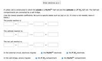 Enter electrons as e".
A voltaic cell is constructed in which the anode is a Fe|Fe2+ half cell and the cathode is a F|F2 half cell. The half-cell
compartments are connected by a salt bridge.
(Use the lowest possible coefficients. Be sure to specify states such as (aq) or (s). If a box is not needed, leave it
blank.)
The anode reaction is:
+
The cathode reaction is:
+
+
The net cell reaction is:
+
+
In the external circuit, electrons migrate
e the Fe|Fe2+ electrode
O the F"|F2 electrode.
In the salt bridge, anions migrate
e the F"|F2 compartment
e the Fe|Fe2+ compartment.
+
↑
↑
