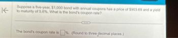 K
Suppose a five-year, $1,000 bond with annual coupons has a price of $903.69 and a yield
to maturity of 5.6%. What is the bond's coupon rate?
The bond's coupon rate is %. (Round to three decimal places.)