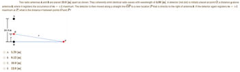 Two radio antennas A and B are placed 10.0 [m] apart as shown. They coherently emit identical radio waves with wavelength of 4.00 [m]. A detector (red dot) is initially placed at point O, a distance y above
antenna B, where it registers the occurrence of m=+1 maximum. The detector is then moved along a straight line OP to a new location P that is directly to the right of antenna B. If the detector again registers m = +1
maximum at P, what is the distance between points O and P?
10.0m
0
B
O A 5.70 [m]
OB. 6.12 [m]
O C. 10.9 [m]
OD. 12.6 [m]