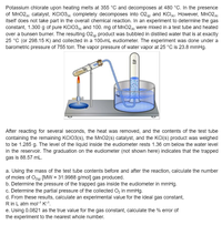 Potassium chlorate upon heating melts at 355 °C and decomposes at 480 °C. In the presence
of MnO2 catalyst, KCIO3 completely decomposes into 02) and KClg. However, MnO2
itself does not take part in the overall chemical reaction. In an experiment to determine the gas
constant, 1.300 g of pure KCIO3 and 100. mg of MnO2e) were mixed in a test tube and heated
over a bunsen burner. The resulting 02g) product was bubbled in distilled water that is at exactly
25 °C (or 298.15 K) and collected in a 100-mL eudiometer. The experiment was done under a
barometric pressure of 755 torr. The vapor pressure of water vapor at 25 °C is 23.8 mmHg.
After reacting for several seconds, the heat was removed, and the contents of the test tube
containing the remaining KCIO3(s), the MnO2(s) catalyst, and the KCI(s) product was weighed
to be 1.285 g. The level of the liquid inside the eudiometer rests 1.36 cm below the water level
in the reservoir. The graduation on the eudiometer (not shown here) indicates that the trapped
gas is 88.57 mL.
a. Using the mass of the test tube contents before and after the reaction, calculate the number
of moles of O2g) [MW = 31.9988 g/mol] gas produced.
b. Determine the pressure of the trapped gas inside the eudiometer in mmHg.
c. Determine the partial pressure of the collected O, in mmHg.
d. From these results, calculate an experimental value for the ideal gas constant,
R in L atm mol-" K-1.
e. Using 0.0821 as the true value for the gas constant, calculate the % error of
the experiment to the nearest whole number.
